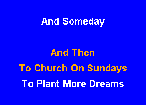 And Someday

And Then

To Church On Sundays
To Plant More Dreams