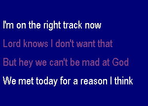 I'm on the right track now

We met today for a reason I think