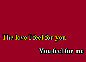 The love I feel for you

You feel for me