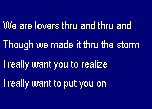 We are lovers thru and thru and
Though we made it thru the storm

I really want you to realize

I really want to put you on