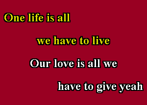 One life is all

we have to live

Our love is all we

have to give yeah