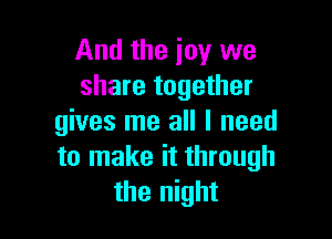 And the joy we
share together

gives me all I need
to make it through
the night