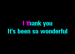 I thank you

It's been so wonderful