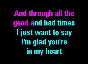 And through all the
good and bad times

I just want to say
I'm glad you're
in my heart