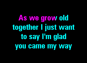 As we grow old
together I just want

to say I'm glad
you came my way