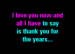 I love you now and
all I have to say

is thank you for
the years...