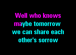 Well who knows
maybe tomorrow

we can share each
other's sorrow