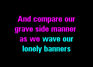 And compare our
grave side manner

as we wave our
lonely banners