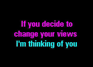 If you decide to

change your views
I'm thinking of you