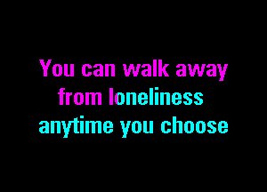 You can walk away

from loneliness
anytime you choose