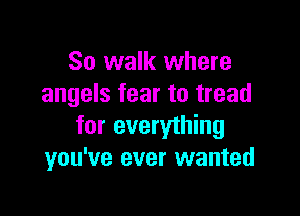 So walk where
angels fear to tread

for everything
you've ever wanted