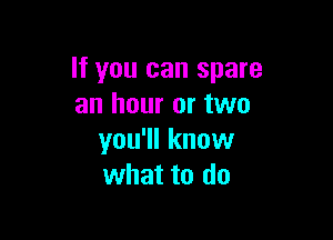 If you can spare
an hour or two

you'll know
what to do