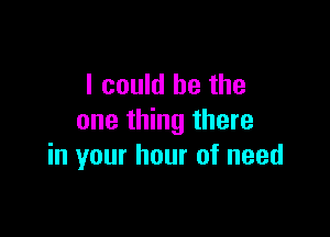 I could he the

one thing there
in your hour of need