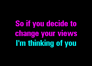 So if you decide to

change your views
I'm thinking of you