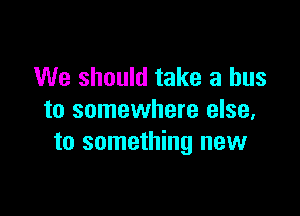 We should take a bus

to somewhere else,
to something new