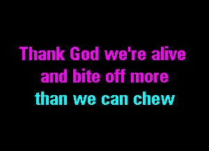 Thank God we're alive

and bite off more
than we can chew