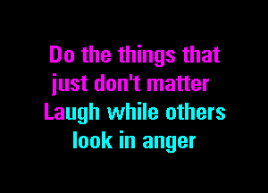 Do the things that
just don't matter

Laugh while others
look in anger