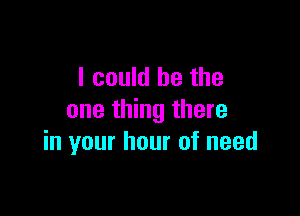 I could he the

one thing there
in your hour of need