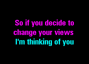 So if you decide to

change your views
I'm thinking of you