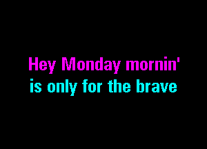 Hey Monday mornin'

is only for the brave