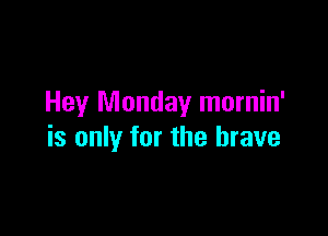 Hey Monday mornin'

is only for the brave