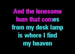 And the lonesome
hum that comes

from my desk lamp
is where I find
my heaven