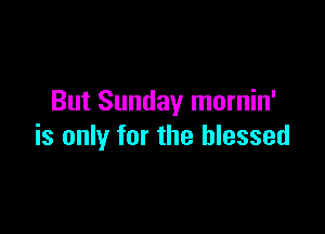 But Sunday mornin'

is only for the blessed