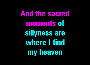 And the sacred
moments of

sillyness are
where I find
my heaven