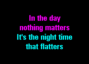 In the day
nothing matters

It's the night time
that flatters