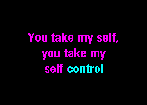 You take my self,

you take my
self control