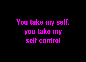 You take my self,

you take my
self control