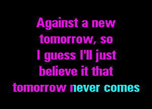 Against a new
tomorrow, so

I guess I'll just
believe it that
tomorrow never comes