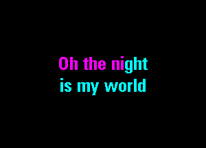 Oh the night

is my world