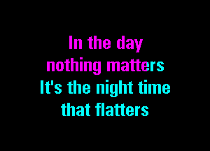 In the day
nothing matters

It's the night time
that flatters