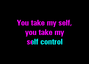 You take my self,

you take my
self control