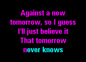 Against a new
tomorrow, so I guess

I'll just believe it
That tomorrow
never knows