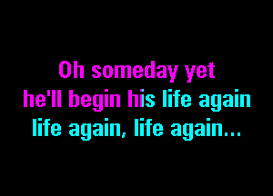 0h someday yet

he'll begin his life again
life again. life again...