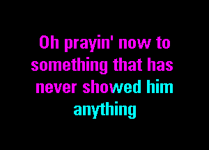 0h prayin' now to
something that has

never showed him
anything