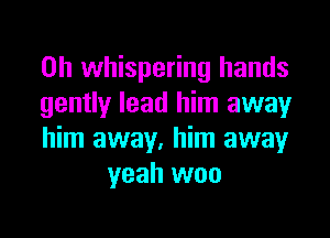 0h whispering hands
gently lead him away

him away, him away
yeah woo