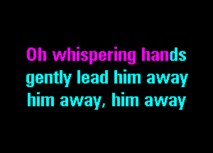 0h whispering hands

gently lead him awayr
him away, him away