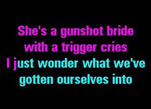 She's a gunshot bride
with a trigger cries
I iust wonder what we've
gotten ourselves into