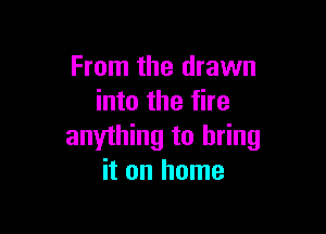 From the drawn
into the fire

anything to bring
it on home