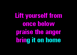 Lift yourself from
once below

praise the anger
bring it on home