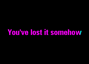 You've lost it somehow