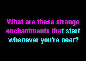 What are these strange
enchantments that start
whenever you're near?