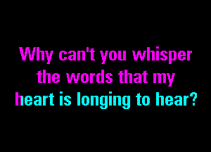 Why can't you whisper

the words that my
heart is longing to hear?
