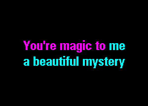 You're magic to me

a beautiful mystery