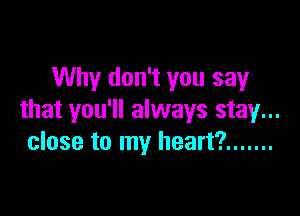 Why don't you say

that you'll always stay...
close to my heart? .......
