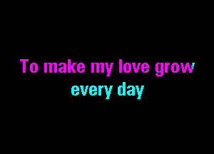 To make my love grow

every day