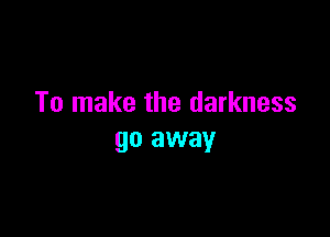 To make the darkness

go away